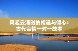 风起云涌时的相遇与倾心：古代言情一对一故事