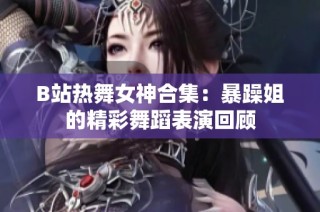 B站热舞女神合集：暴躁姐的精彩舞蹈表演回顾