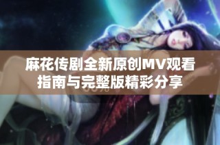 麻花传剧全新原创MV观看指南与完整版精彩分享