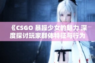 《CSGO 暴躁少女的魅力 深度探讨玩家群体特征与行为》