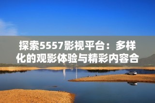 探索5557影视平台：多样化的观影体验与精彩内容合集