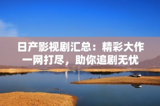 日产影视剧汇总：精彩大作一网打尽，助你追剧无忧