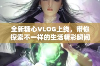 全新糖心VLOG上线，带你探索不一样的生活精彩瞬间