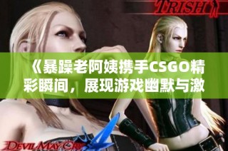 《暴躁老阿姨携手CSGO精彩瞬间，展现游戏幽默与激情》