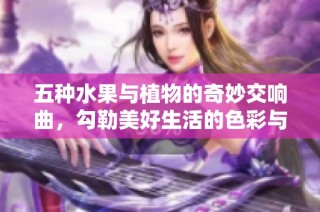 五种水果与植物的奇妙交响曲，勾勒美好生活的色彩与味道