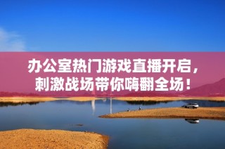 办公室热门游戏直播开启，刺激战场带你嗨翻全场！