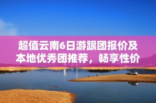 超值云南6日游跟团报价及本地优秀团推荐，畅享性价比极高的旅行体验