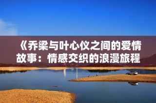 《乔梁与叶心仪之间的爱情故事：情感交织的浪漫旅程》