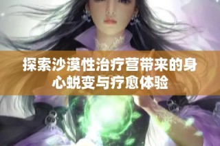 探索沙漠性治疗营带来的身心蜕变与疗愈体验