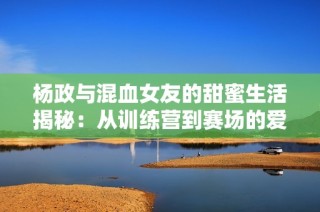 杨政与混血女友的甜蜜生活揭秘：从训练营到赛场的爱情故事