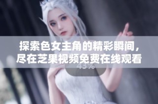 探索色女主角的精彩瞬间，尽在芝果视频免费在线观看