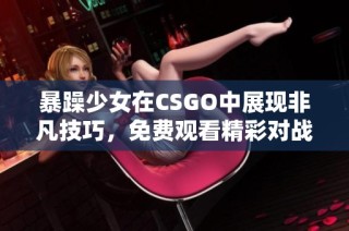 暴躁少女在CSGO中展现非凡技巧，免费观看精彩对战过程