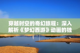 穿越时空的奇幻旅程：深入解析《梦幻西游》动画的独特魅力与丰富内涵