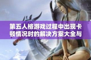 第五人格游戏过程中出现卡顿情况时的解决方案大全与技巧分享