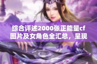 综合评述2000张正能量cf图片及女角色全汇总，呈现大地系的魅力与活力