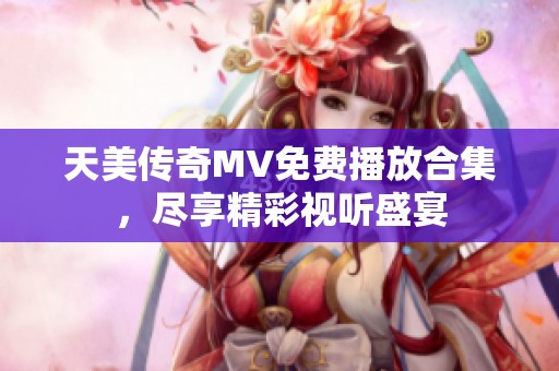 天美传奇MV免费播放合集，尽享精彩视听盛宴