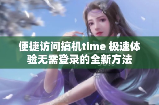 便捷访问搞机time 极速体验无需登录的全新方法