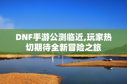 DNF手游公测临近,玩家热切期待全新冒险之旅