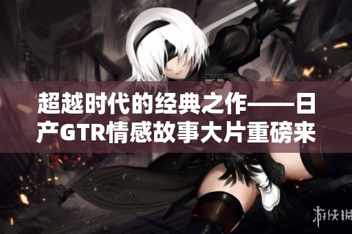 超越时代的经典之作——日产GTR情感故事大片重磅来袭