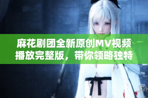 麻花剧团全新原创MV视频播放完整版，带你领略独特风格