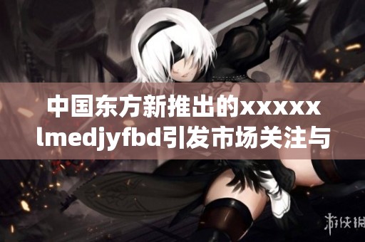 中国东方新推出的xxxxxlmedjyfbd引发市场关注与期待