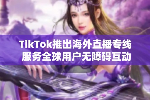 TikTok推出海外直播专线 服务全球用户无障碍互动