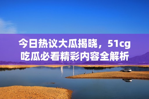 今日热议大瓜揭晓，51cg吃瓜必看精彩内容全解析