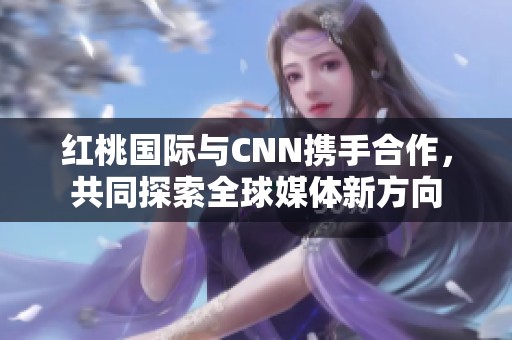 红桃国际与CNN携手合作，共同探索全球媒体新方向