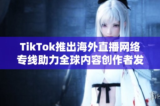 TikTok推出海外直播网络专线助力全球内容创作者发展