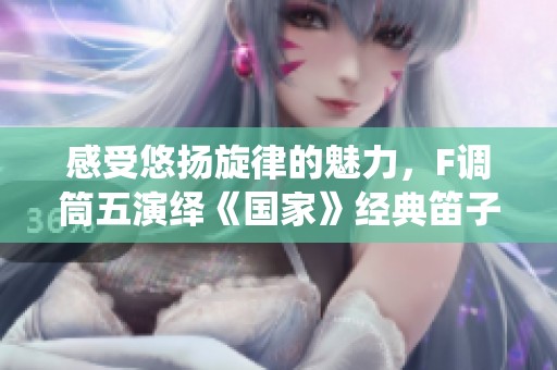 感受悠扬旋律的魅力，F调筒五演绎《国家》经典笛子曲