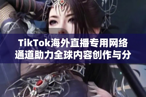 TikTok海外直播专用网络通道助力全球内容创作与分享