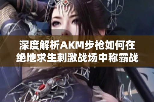 深度解析AKM步枪如何在绝地求生刺激战场中称霸战场