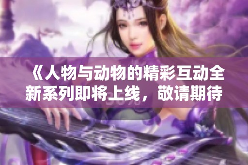 《人物与动物的精彩互动全新系列即将上线，敬请期待》