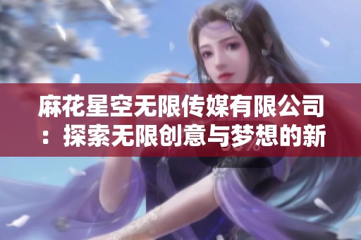 麻花星空无限传媒有限公司：探索无限创意与梦想的新领域