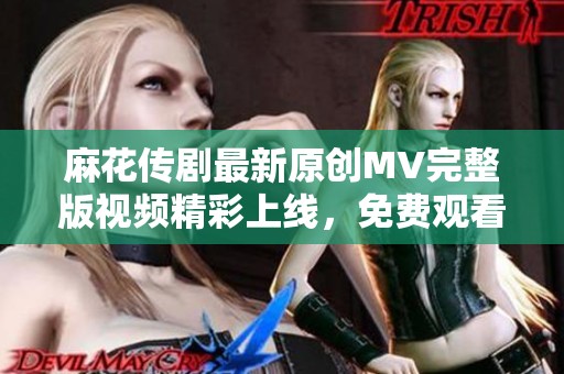 麻花传剧最新原创MV完整版视频精彩上线，免费观看！