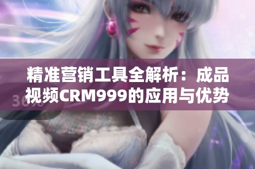 精准营销工具全解析：成品视频CRM999的应用与优势