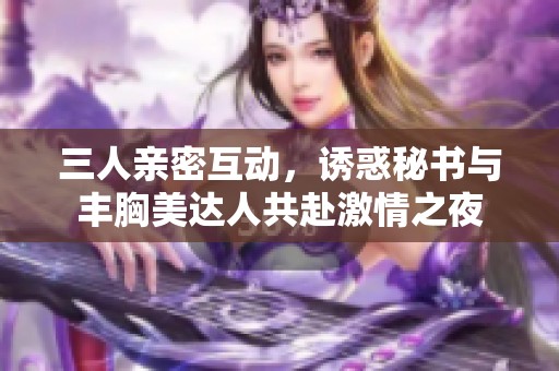 三人亲密互动，诱惑秘书与丰胸美达人共赴激情之夜