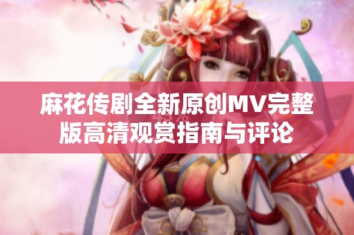 麻花传剧全新原创MV完整版高清观赏指南与评论