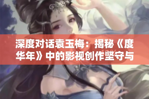 深度对话袁玉梅：揭秘《度华年》中的影视创作坚守与挑战