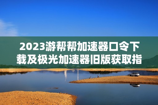 2023游帮帮加速器口令下载及极光加速器旧版获取指南