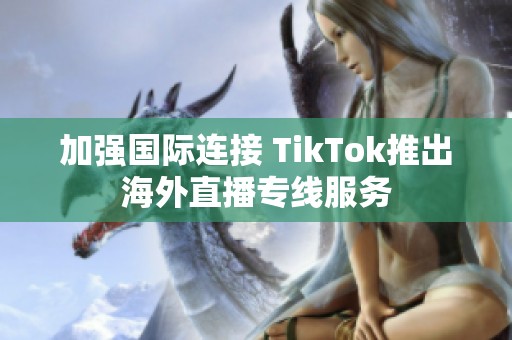 加强国际连接 TikTok推出海外直播专线服务