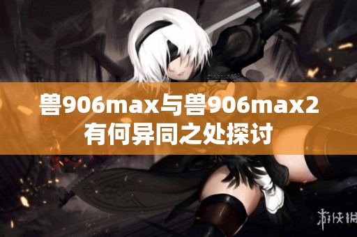 兽906max与兽906max2有何异同之处探讨