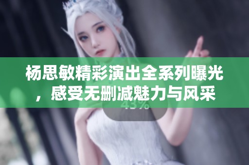 杨思敏精彩演出全系列曝光，感受无删减魅力与风采