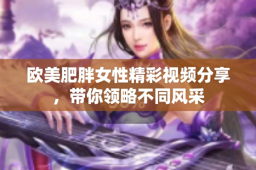 欧美肥胖女性精彩视频分享，带你领略不同风采