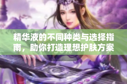 精华液的不同种类与选择指南，助你打造理想护肤方案