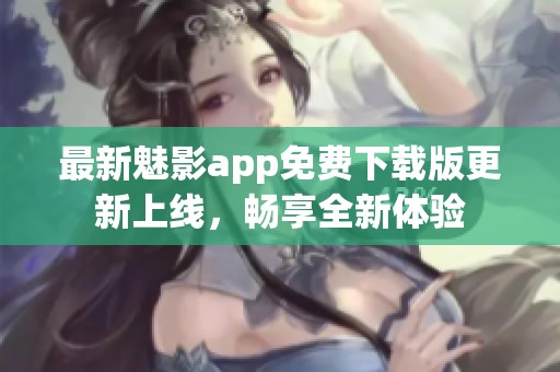 最新魅影app免费下载版更新上线，畅享全新体验