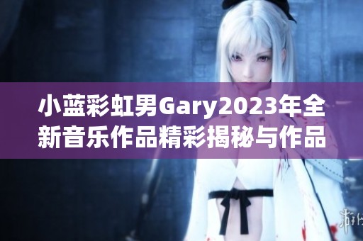 小蓝彩虹男Gary2023年全新音乐作品精彩揭秘与作品介绍
