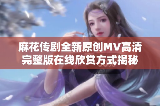 麻花传剧全新原创MV高清完整版在线欣赏方式揭秘