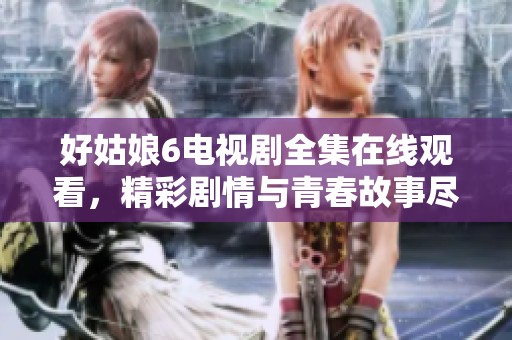好姑娘6电视剧全集在线观看，精彩剧情与青春故事尽在其中