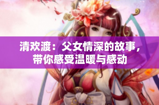清欢渡：父女情深的故事，带你感受温暖与感动